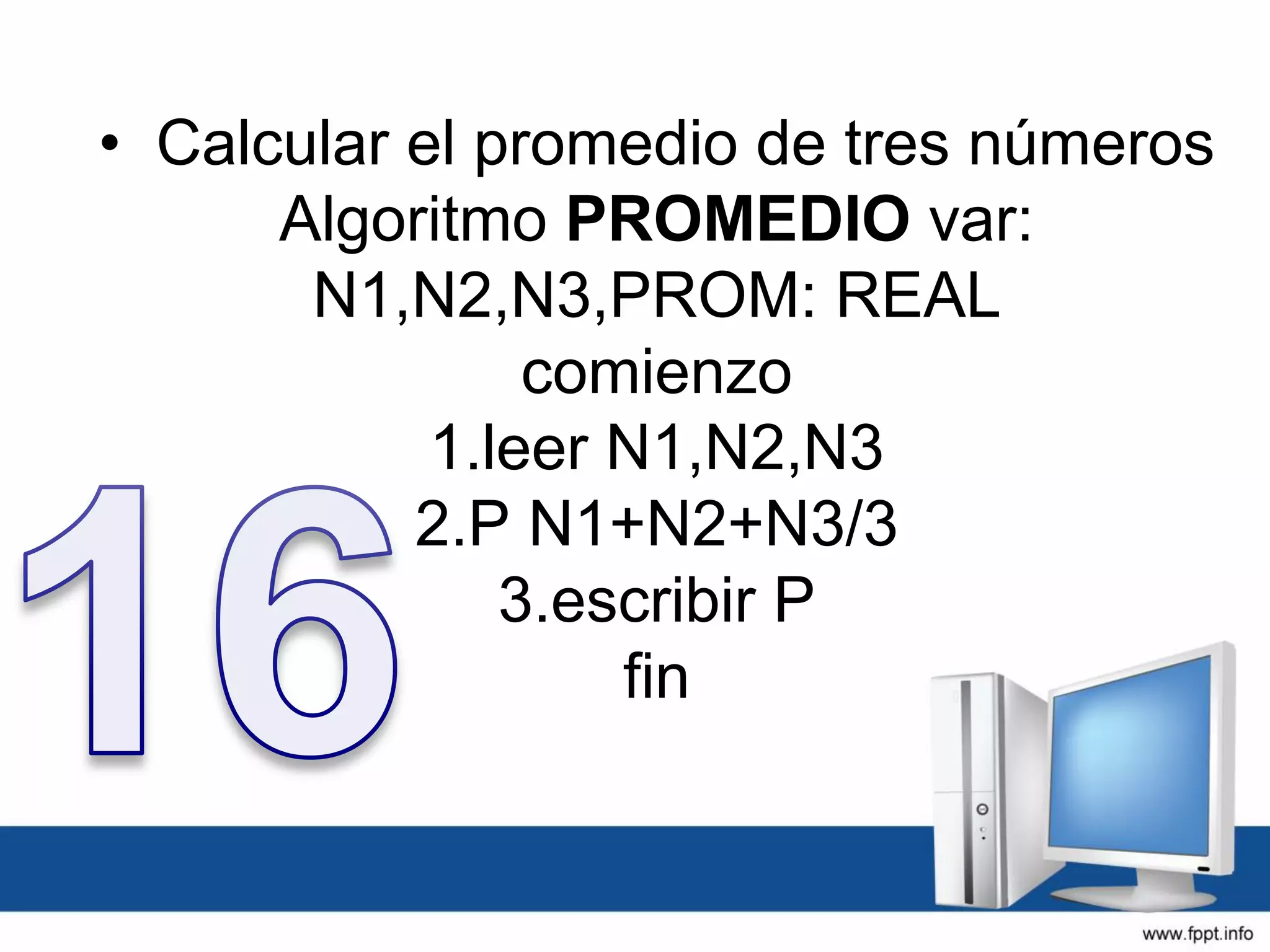 • Calcular el promedio de tres números
Algoritmo PROMEDIO var:
N1,N2,N3,PROM: REAL
comienzo
1.leer N1,N2,N3
2.P N1+N2+N3/3
3.escribir P
fin
 