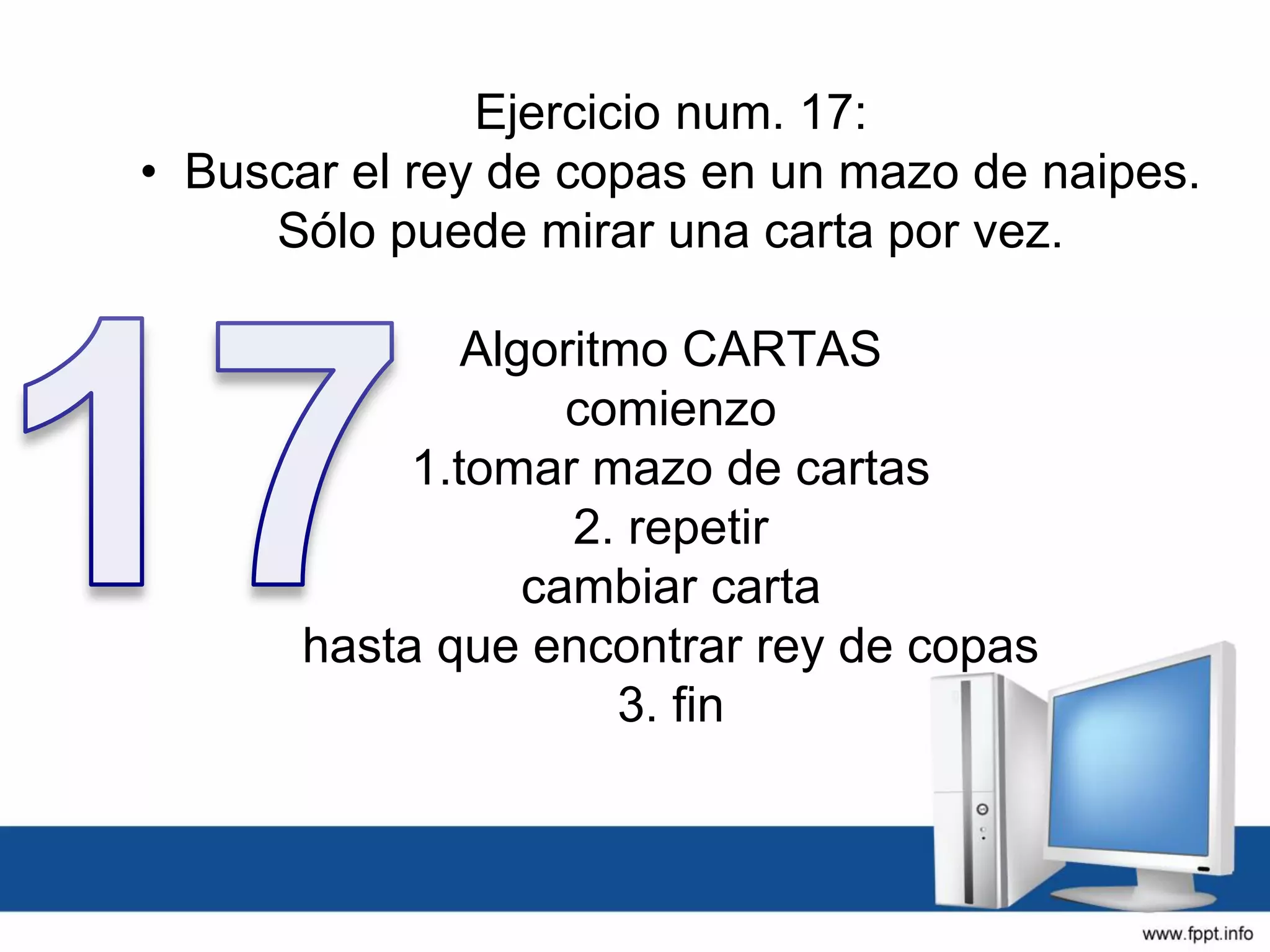 Ejercicio num. 17:
• Buscar el rey de copas en un mazo de naipes.
Sólo puede mirar una carta por vez.
Algoritmo CARTAS
comienzo
1.tomar mazo de cartas
2. repetir
cambiar carta
hasta que encontrar rey de copas
3. fin
 