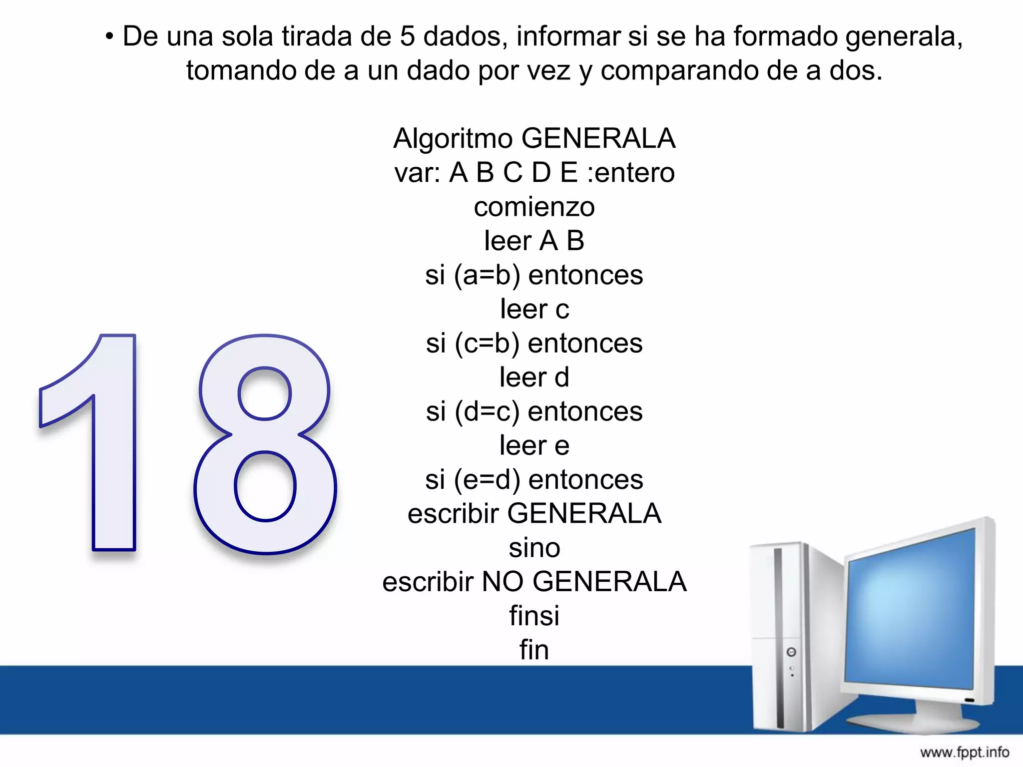 • De una sola tirada de 5 dados, informar si se ha formado generala,
tomando de a un dado por vez y comparando de a dos.
Algoritmo GENERALA
var: A B C D E :entero
comienzo
leer A B
si (a=b) entonces
leer c
si (c=b) entonces
leer d
si (d=c) entonces
leer e
si (e=d) entonces
escribir GENERALA
sino
escribir NO GENERALA
finsi
fin
 