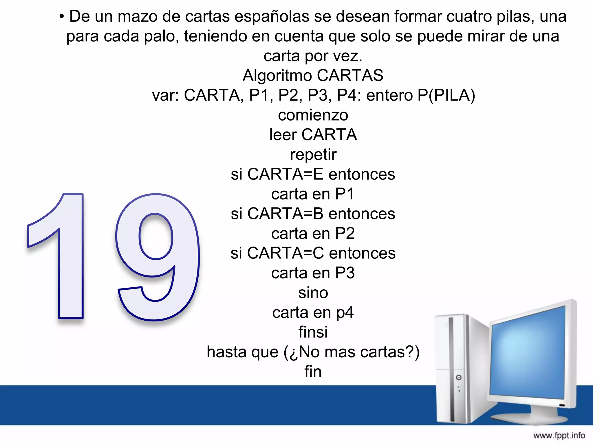• De un mazo de cartas españolas se desean formar cuatro pilas, una
para cada palo, teniendo en cuenta que solo se puede mirar de una
carta por vez.
Algoritmo CARTAS
var: CARTA, P1, P2, P3, P4: entero P(PILA)
comienzo
leer CARTA
repetir
si CARTA=E entonces
carta en P1
si CARTA=B entonces
carta en P2
si CARTA=C entonces
carta en P3
sino
carta en p4
finsi
hasta que (¿No mas cartas?)
fin
 