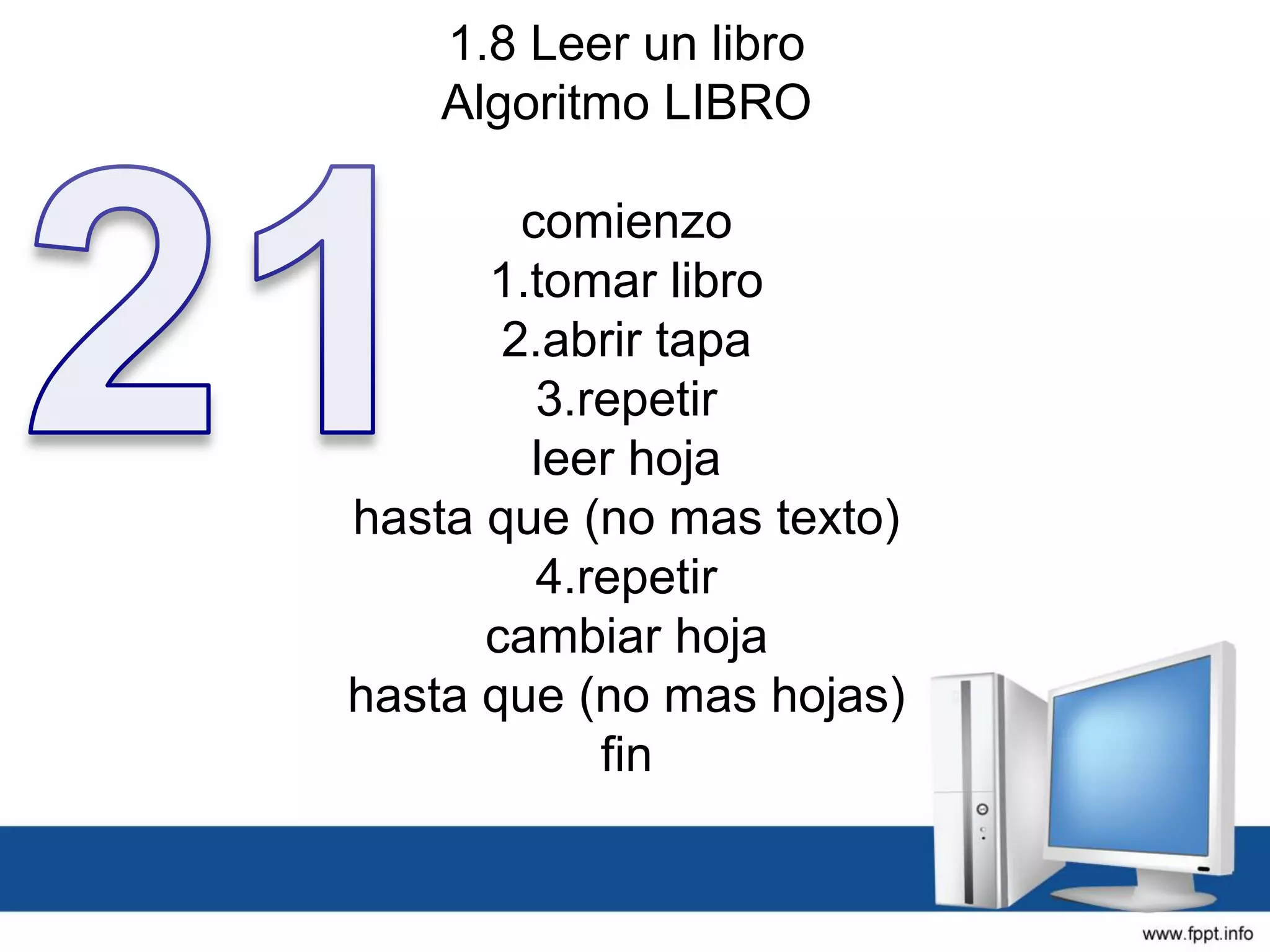 1.8 Leer un libro
Algoritmo LIBRO
comienzo
1.tomar libro
2.abrir tapa
3.repetir
leer hoja
hasta que (no mas texto)
4.repetir
cambiar hoja
hasta que (no mas hojas)
fin
 