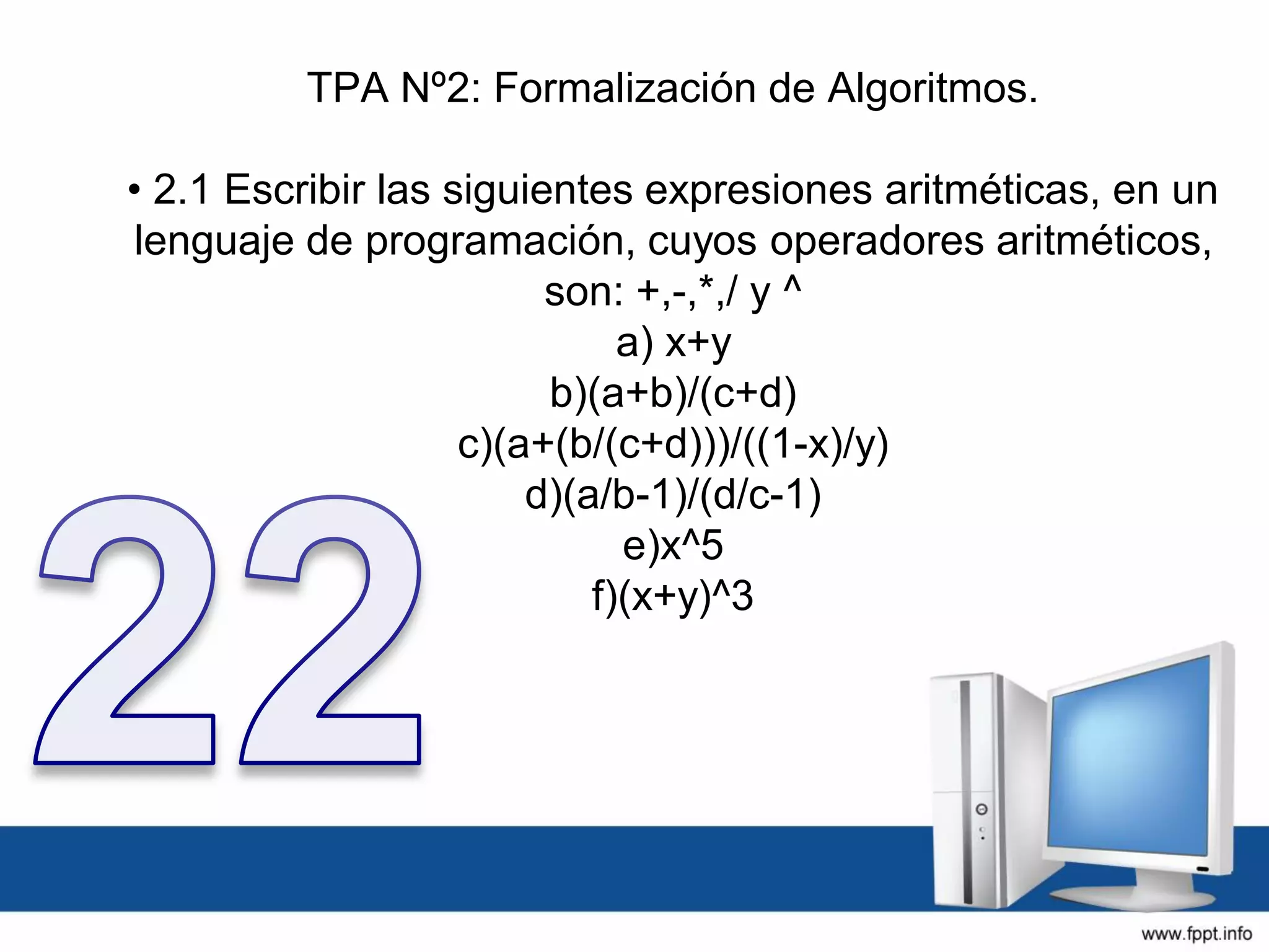 TPA Nº2: Formalización de Algoritmos.
• 2.1 Escribir las siguientes expresiones aritméticas, en un
lenguaje de programación, cuyos operadores aritméticos,
son: +,-,*,/ y ^
a) x+y
b)(a+b)/(c+d)
c)(a+(b/(c+d)))/((1-x)/y)
d)(a/b-1)/(d/c-1)
e)x^5
f)(x+y)^3
 