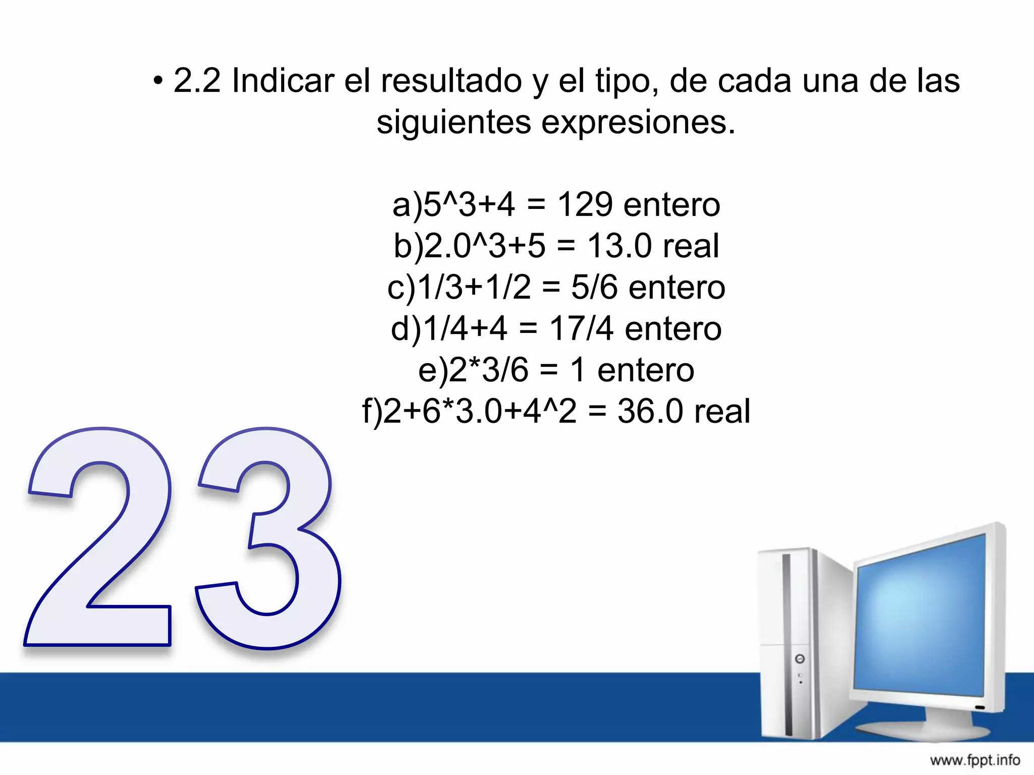 • 2.2 Indicar el resultado y el tipo, de cada una de las
siguientes expresiones.
a)5^3+4 = 129 entero
b)2.0^3+5 = 13.0 real
c)1/3+1/2 = 5/6 entero
d)1/4+4 = 17/4 entero
e)2*3/6 = 1 entero
f)2+6*3.0+4^2 = 36.0 real
 