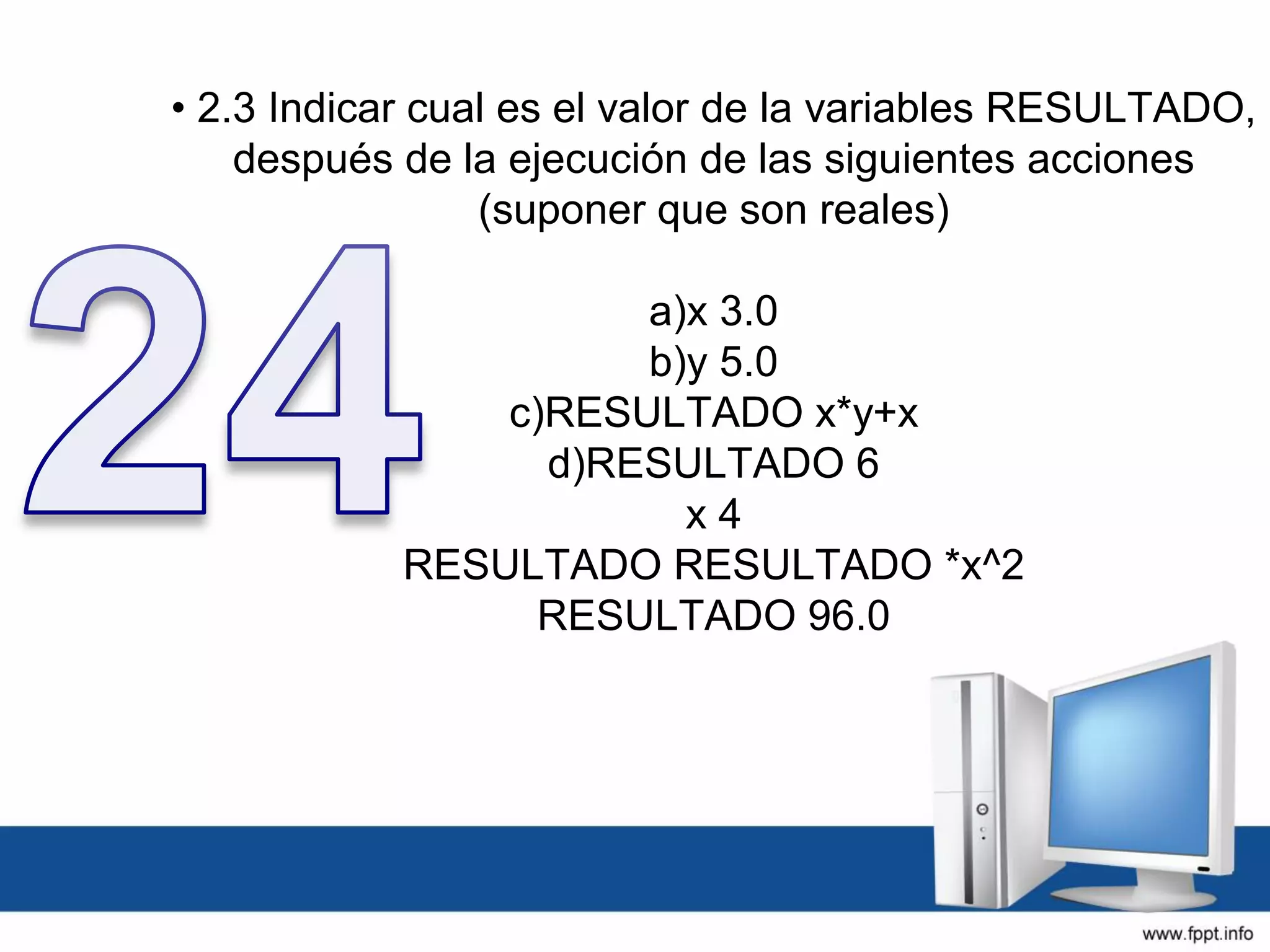 • 2.3 Indicar cual es el valor de la variables RESULTADO,
después de la ejecución de las siguientes acciones
(suponer que son reales)
a)x 3.0
b)y 5.0
c)RESULTADO x*y+x
d)RESULTADO 6
x 4
RESULTADO RESULTADO *x^2
RESULTADO 96.0
 