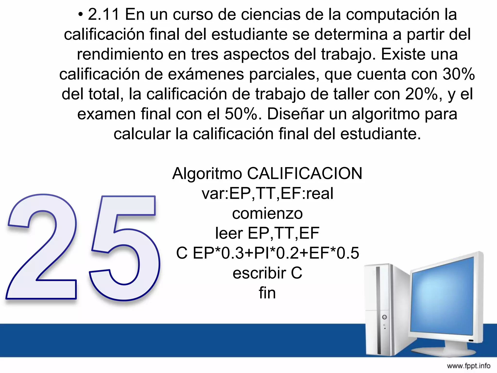 • 2.11 En un curso de ciencias de la computación la
calificación final del estudiante se determina a partir del
rendimiento en tres aspectos del trabajo. Existe una
calificación de exámenes parciales, que cuenta con 30%
del total, la calificación de trabajo de taller con 20%, y el
examen final con el 50%. Diseñar un algoritmo para
calcular la calificación final del estudiante.
Algoritmo CALIFICACION
var:EP,TT,EF:real
comienzo
leer EP,TT,EF
C EP*0.3+PI*0.2+EF*0.5
escribir C
fin
 