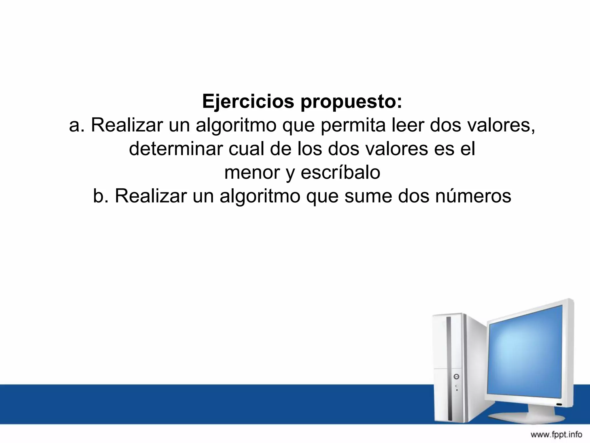 Ejercicios propuesto:
a. Realizar un algoritmo que permita leer dos valores,
determinar cual de los dos valores es el
menor y escríbalo
b. Realizar un algoritmo que sume dos números
 