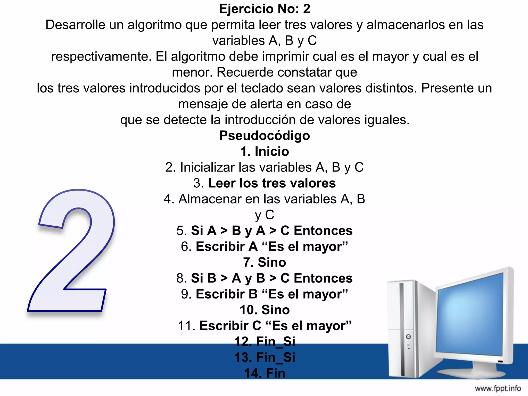 Ejercicio No: 2
Desarrolle un algoritmo que permita leer tres valores y almacenarlos en las
variables A, B y C
respectivamente. El algoritmo debe imprimir cual es el mayor y cual es el
menor. Recuerde constatar que
los tres valores introducidos por el teclado sean valores distintos. Presente un
mensaje de alerta en caso de
que se detecte la introducción de valores iguales.
Pseudocódigo
1. Inicio
2. Inicializar las variables A, B y C
3. Leer los tres valores
4. Almacenar en las variables A, B
y C
5. Si A > B y A > C Entonces
6. Escribir A “Es el mayor”
7. Sino
8. Si B > A y B > C Entonces
9. Escribir B “Es el mayor”
10. Sino
11. Escribir C “Es el mayor”
12. Fin_Si
13. Fin_Si
14. Fin
 