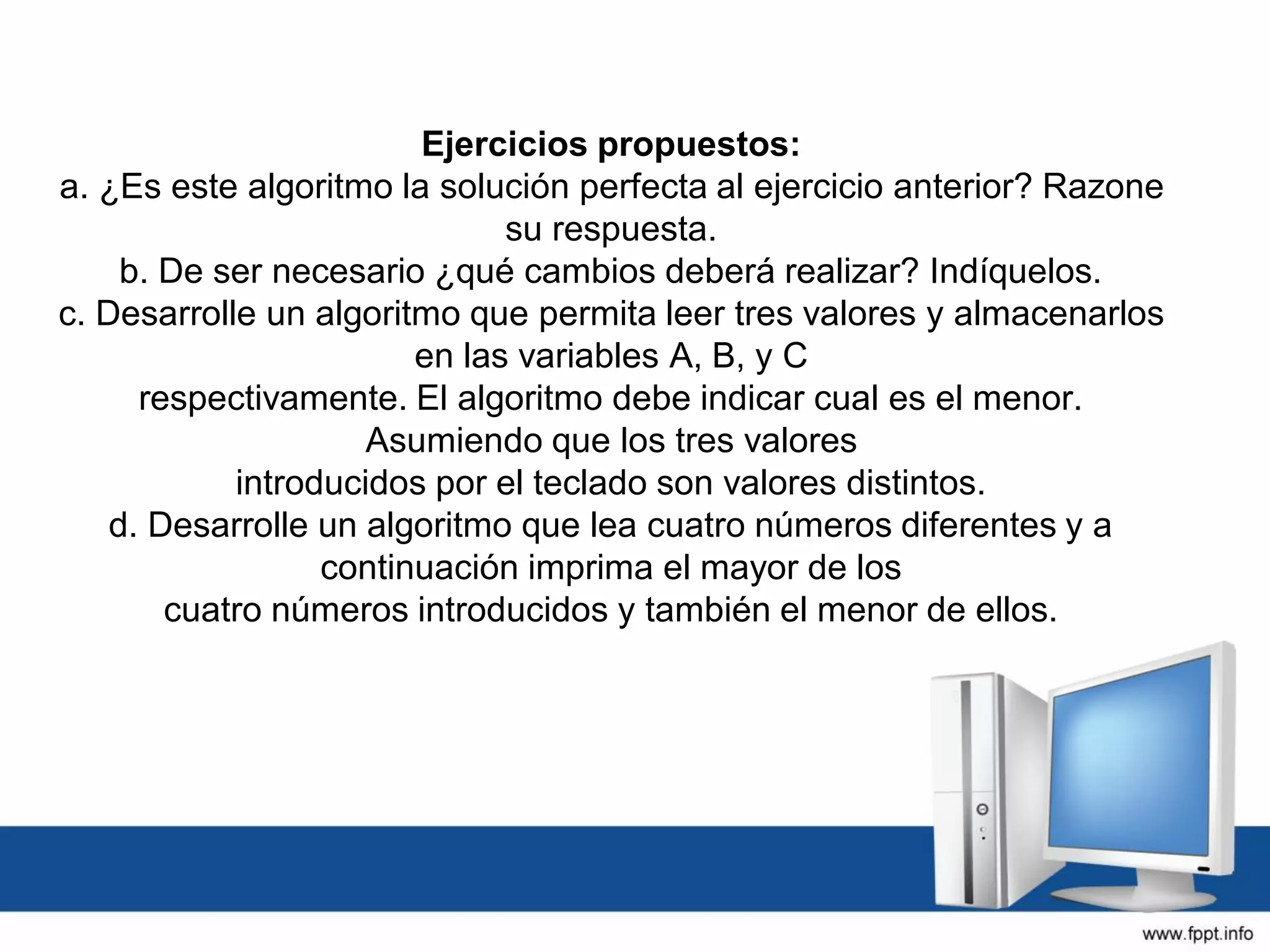 Ejercicios propuestos:
a. ¿Es este algoritmo la solución perfecta al ejercicio anterior? Razone
su respuesta.
b. De ser necesario ¿qué cambios deberá realizar? Indíquelos.
c. Desarrolle un algoritmo que permita leer tres valores y almacenarlos
en las variables A, B, y C
respectivamente. El algoritmo debe indicar cual es el menor.
Asumiendo que los tres valores
introducidos por el teclado son valores distintos.
d. Desarrolle un algoritmo que lea cuatro números diferentes y a
continuación imprima el mayor de los
cuatro números introducidos y también el menor de ellos.
 