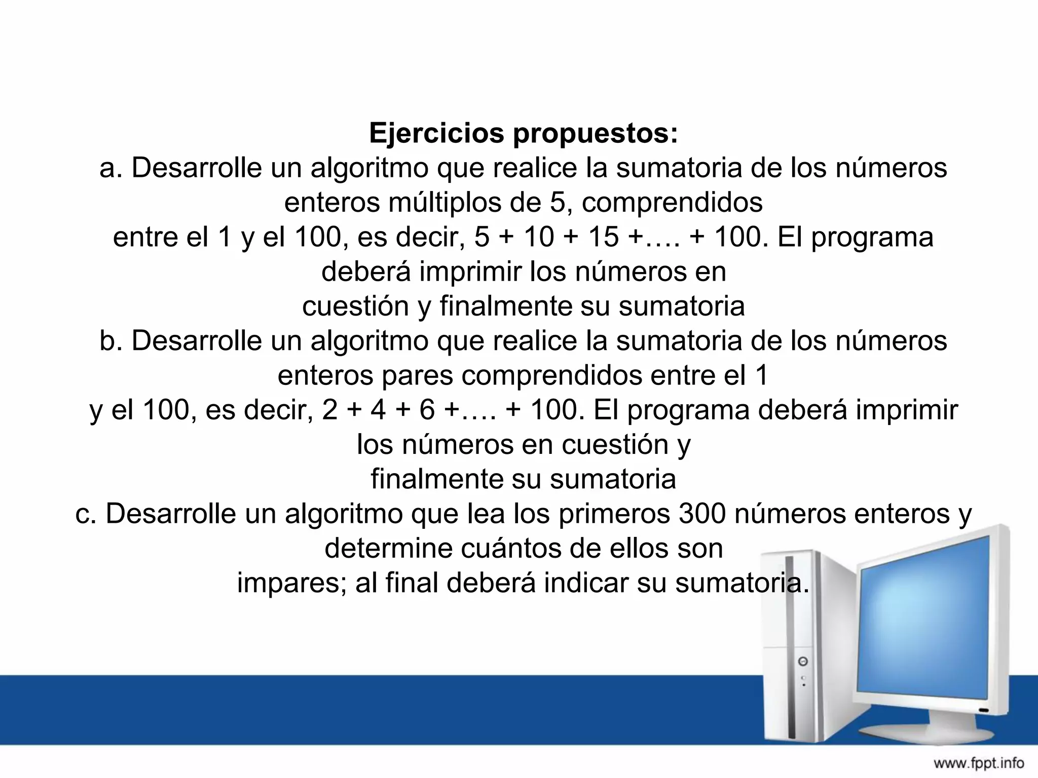 Ejercicios propuestos:
a. Desarrolle un algoritmo que realice la sumatoria de los números
enteros múltiplos de 5, comprendidos
entre el 1 y el 100, es decir, 5 + 10 + 15 +…. + 100. El programa
deberá imprimir los números en
cuestión y finalmente su sumatoria
b. Desarrolle un algoritmo que realice la sumatoria de los números
enteros pares comprendidos entre el 1
y el 100, es decir, 2 + 4 + 6 +…. + 100. El programa deberá imprimir
los números en cuestión y
finalmente su sumatoria
c. Desarrolle un algoritmo que lea los primeros 300 números enteros y
determine cuántos de ellos son
impares; al final deberá indicar su sumatoria.
 
