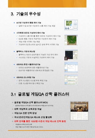  AI기반 가상유저 행동 제어 기능
    길찾기 및 AI기반 가상유저 그룹 제어 기능 제공


  시각화된 대규모 가상유저 제어 기능
    가상유저 그룹 제어를 통한 대규모 가상유저 제어 가능
    GUI로 행동 기반의 직관적인 가상유저 제어 가능
    게임 지형 시각화 기능 제공
    가상유저 및 몬스터의 실시간 상태 추적 시각화 기능


  블랙박스 기반의 테스팅
    블랙박스기반의 상호작용이 가능한 가상 유저 제어
    시나리오 기반의 사실적인 가상유저 제어 가능


  네트워크 환경 시뮬레이션기능
    대규모 트래픽에 대한 에뮬레이션 가능
    GUI기반 에뮬레이션 네트워크 환경설정 기능


  네트워크 모니터링 기능
    원격 시스템의 시스템 부하 측정 가능
    다중 시스템 부하 동시 측정 가능




 글로벌 게임QA 산학 클러스터 MOU
 글로벌 게임QA 산학 클러스터 운영 MOU 체결 (2011년 08월)

 대학 게임학과 교육과정 개설
 게임 QA 전문 인력 양성
 국내 온라인게임 QA 테스트 산업 활성화
 대학 연계를 통한 1000명 수준의 게임 테스트 인력 동원
 게임분야 산학연 의견 교류
 게임 개발사 요구사항 수렴 및 테스트 서비스
 