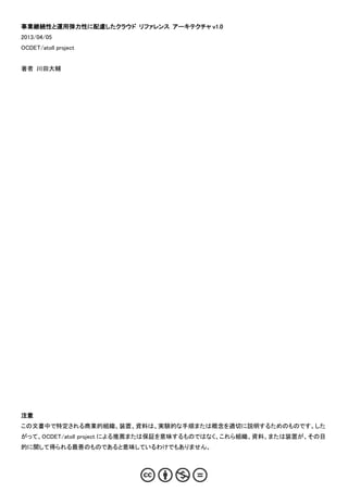 事業継続性と運用弾力性に配慮したクラウド リファレンス アーキテクチャ v1.0
2013/04/05
OCDET/atoll project


著者 川田大輔




注意
この文書中で特定される商業的組織、装置、資料は、実験的な手順または概念を適切に説明するためのものです。した
がって、OCDET/atoll project による推薦または保証を意味するものではなく、これら組織、資料、または装置が、その目
的に関して得られる最善のものであると意味しているわけでもありません。
 