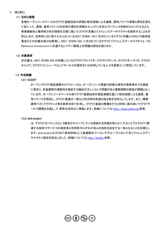 1.   はじめに
     1.1 目的と範囲
       各種オープンソースベースのクラウド基盤技術の評価と相互接続による連携、運用ノウハウ蓄積と周知を図る
       にあたって、連携、運用ノウハウの利用が適切な情報セキュリティを含むガバナンス体制のもとに行えるよう、
       事業継続性と運用弾力性の確保を主眼に置いたクラウド定義とリファレンスアーキテクチャを提供することを目
       的とします。世界的に広く受け入れられている NIST SP800-145 に示されているクラウド定義と ENISA や経済産
       業省などの定義の差分を整理し、NIST SP500-292 に示されているクラウドリファレンスアーキテクチャと TCI
       Reference Architecture に共通するレイヤー整理上の問題の解決を図ります。


     1.2 対象読者
       本文書は、NIST SP500-292 が定義しているクラウドプロバイダ、クラウドブローカ、クラウドオーディタ、クラウド
       キャリア、クラウドコンシューマとしてサービスを提供または利用している人々を読者として想定しています。


     1.3 作成組織
       1.2.1 OCDET
               オープンクラウド実証実験タスクフォースは、オープンソース実装の評価は個別の実装単位での検証
               に留まり、各基盤間の連動性を実証する機会が乏しいという問題があり連携実験の実施が課題となっ
               ている今、オープンソースベースの各クラウド基盤技術の実証実験を通じて相互接続による連携、運
               用ノウハウを周知し、クラウド基盤の一般化と利活用の促進を図る事を目的としてします。また、構築
               運用ベストプラクティス等を業界全体で共有し、クラウド基盤の整備を行うと同時に質の高いクラウドサ
               ービス構築を支援し、IT 業界の活性化に貢献します。詳細については http://www.ocdet.org 参照。


       1.2.2 atoll project
               は、クラウドガバナンスという概念がスコープしている領域の全体像を明らかにすることでクラウドに関
               連する技術やサービスの提供者と利用者それぞれが自らの指針を決定する一助となることを目標とし
               ます。atoll project は OCDET 参加団体として基盤統合ワーキンググループにおいて本リファレンスアー
               キテクチャ策定を担当しました。詳細については http://atoll.jp 参照。
 