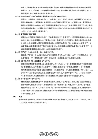 んおよび破壊を含む脅威からデータを保護するために暗号化技術と物理的な保護手段の実装が
         必要です。また、データとアクセス権限の組み合わせによって構成されるロールと利用者の本人性
         確認手法によって暗号鍵を適切に管理します。
   2.4.2.6 セキュリティインシデント管理・電子証跡とクラウドフォレンジック
         資源および手順として識別されるすべての要素について、データセキュリティと情報ライフサイクル
         管理に格納された、変更制御と構成管理にかかる情報は電子証跡として管理します。電子証跡を
         利用して時系列にコントロール ID の状態を比較することによって、紛失、誤用、不正アクセス、開示、
         改ざんおよび破壊といった顕在化した脅威（セキュリティインシデント）の検出と原因究明などのクラ
         ウドフォレンジック手段を実装します。
   2.4.2.7 変更制御と構成管理
         資源および手順として識別されるすべての要素について、資産やデータの初期構成はコントロール
         ID に付与された構成情報によって管理されます。資産やデータの変更は、事前に定められた手続
         きに従ったテスト結果が適正な承認権限のもとに承認されるまでテスト対象となった資産やデータ
         の変更は、本番環境に適用することはできません。テスト結果が承認され変更された資産やデータ
         の状態は変更履歴としてコントロール ID に追加されます。
   2.4.2.7 アプリケーションとインターフェースセキュリティ
         最低限、アプリケーション毎に OWASP または同等のセキュリティフレームワークに準拠したサービ
         ス層でのユーザー資格およびパスワードコントロールの自動化された実装をします。
   2.4.2.8 インフラストラクチャと仮想化セキュリティ
         変更制御と構成管理の対象となる資産のうち、サーバ、ストレージ、通信機器それぞれの資源抽象
         化・管理機能によって構築される論理サーバ資源、論理ストレージ資源、論理ネットワーク資源を
         利用者の要求に応じて適宜・適切に論理サーバ、論理ストレージ、論理通信機器、プラットフォーム、
         アプリケーションまたはこれらを組み合わせたサービスとして提供するオーケストレーションについ
         て、事前に定められた制約条件に従って自動化された実行と管理の手段を実装します。
   2.4.2.9 データセンターセキュリティ
         物理資源として識別されるすべての要素を紛失、誤用、不正アクセス、開示、改ざんおよび破壊を
         含む脅威から保護するために、物理的セキュリティ境界（塀、壁、障壁、ガード、ゲート、電子監視、
         物理的な認証メカニズム、レセプションデスク、セキュリティパトロール）を実装します。物理的セキ
         ュリティ境界によって隔離された物理資源に対する物理的アクセスは適切な物理アクセス管理手段
         によって保護します
2.4.3   資源
        手順の適用対象となるアーキテクチャおよび実装を資源と言います。本文書では 2.3 に示したリファレ
        ンスクラウドアーキテクチャを指します。
 
