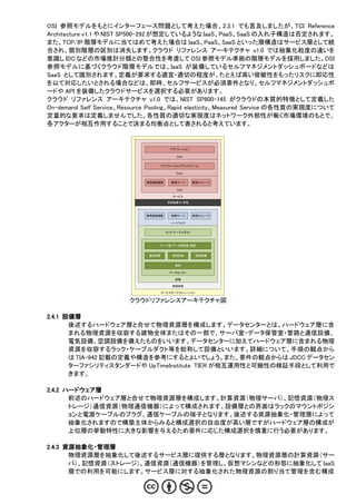 OSI 参照モデルをもとにインターフェース問題として考えた場合、2.3.1 でも言及しましたが、TCI Reference
Architecture v1.1 や NIST SP500-292 が想定しているような IaaS、PaaS、SaaS の入れ子構造は否定されます。
また、TCP/IP 階層モデルに当てはめて考えた場合は IaaS、PaaS、SaaS といった層構造はサービス層として統
合され、個別階層の区別は消失します。クラウド リファレンス アーキテクチャ v1.0 では抽象化粒度の違いを
意識し IDC などの市場推計分類との整合性を考慮して OSI 参照モデル準拠の階層モデルを採用しました。OSI
参照モデルに基づくクラウド階層モデルでは、IaaS が装備しているセルフマネジメントダッシュボードなどは
SaaS として識別されます。定義が要求する適宜・適切の程度が、たとえば高い俊敏性をもったリスクに即応性
を以て対応したいとされる場合などは、即時、セルフサービスが必須要件となり、セルフマネジメントダッシュボ
ードや API を装備したクラウドサービスを選択する必要があります。
クラウド リファレンス アーキテクチャ v1.0 では、NIST SP800-145 がクラウドの本質的特徴として定義した
On-demand Self Service、Resource Pooling、Rapid elasticity、Measured Service の各性質の実現度について
定量的な要求は定義しませんでした。各性質の適切な実現度はネットワーク外部性が働く市場環境のもとで、
各アクターが相互作用することで決まる均衡点として表されると考えています。


                                        アプリケーション

                                           SaaS


                                     アプリケーションプラットフォーム

                                           PaaS


                             論理通信機器      論理サーバ      論理ストレージ

                                           IaaS

                                          サービス

                                       資源抽象化・管理



                             物理通信機器      物理サーバ      物理ストレージ

                                         ハードウェア


                                      ラック・ケーブルダクト



                                 サーバ室・データ保管室・管路


                              通信設備       電気設備         空調設備


                                           建物

                                        データセンター

                                           設備

                                         物理資源

                                     サービスオーケストレーション


                        クラウドリファレンスアーキテクチャ図

2.4.1 設備層
       後述するハードウェア層と合せて物理資源層を構成します。データセンターとは、ハードウェア層に含
       まれる物理資源を収容する建物全体またはその一部で、サーバ室・データ保管室・管路と通信設備、
       電気設備、空調設備を備えたものをいいます。データセンターに加えてハードウェア層に含まれる物理
       資源を収容するラック・ケーブルダクト等を総称して設備といいます。詳細について、手順の観点から
       は TIA-942 記載の定義や構造を参考にするとよいでしょう。また、要件の観点からは JDCC データセン
       ターファシリティスタンダードや UpTimeInstitute TIER が相互運用性と可搬性の検証手段として利用で
       きます。

2.4.2 ハードウェア層
       前述のハードウェア層と合せて物理資源層を構成します。計算資源（物理サーバ）、記憶資源（物理ス
       トレージ）通信資源（物理通信機器）によって構成されます。設備層との界面はラックのマウントポジシ
       ョンと電源ケーブルのプラグ、通信ケーブルの端子となります。後述する資源抽象化・管理層によって
       抽象化されますので構築主体からみると構成選択の自由度が高い層ですがハードウェア層の構成が
       上位層の挙動特性に大きな影響を与えるため要件に応じた構成選択を慎重に行う必要があります。

2.4.3 資源抽象化・管理層
       物理資源層を抽象化して後述するサービス層に提供する層となります。物理資源層の計算資源（サー
       バ）、記憶資源（ストレージ）、通信資源（通信機器）を管理し、仮想マシンなどの形態に抽象化して IaaS
       層での利用を可能にします。サービス層に対する抽象化された物理資源の割り当て管理を含む構成
 