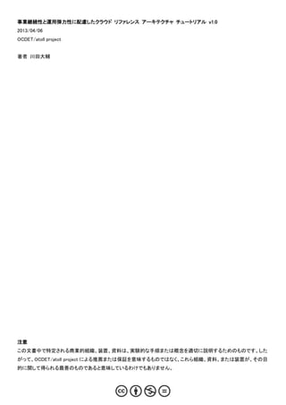 事業継続性と運用弾力性に配慮したクラウド リファレンス アーキテクチャ チュートリアル v1.0
2013/04/06
OCDET/atoll project


著者 川田大輔




注意
この文書中で特定される商業的組織、装置、資料は、実験的な手順または概念を適切に説明するためのものです。した
がって、OCDET/atoll project による推薦または保証を意味するものではなく、これら組織、資料、または装置が、その目
的に関して得られる最善のものであると意味しているわけでもありません。
 