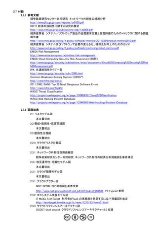 2.7 付録
     2.7.1 参考文献
            競争政策研究センター共同研究 ネットワーク外部性の経済分析
            http://www.jftc.go.jp/cprc/reports/cr0103.pdf
            RIETI 経済の強靭性に関する研究の展望
            http://www.rieti.go.jp/jp/publications/pdp/12p008.pdf
            経済産業省 システム／ソフトウェア製品の品質要求定義と品質評価のためのメトリクスに関する調査
            報告書
            http://www.meti.go.jp/policy/it_policy/softseibi/metrics/20110324product_metrics2010.pdf
            経済産業省 システム及びソフトウェア品質の見える化、確保及び向上のためのガイド
            http://www.meti.go.jp/policy/it_policy/softseibi/metrics/product_metrics.pdf
            ENISA Risk Management
            http://www.enisa.europa.eu/activities/risk-management
            ENISA Cloud Computing Security Risk Assessment（和訳）
            http://www.ipa.go.jp/security/publications/enisa/documents/Cloud%20Computing%20Security%20Risk
            %20Assessment.pdf
            IPA 共通脆弱性タイプ一覧
            http://www.ipa.go.jp/security/vuln/CWE.html
            Common Weakness Scoring System (CWSS™)
            http://cwe.mitre.org/cwss/
            2011 CWE/SANS Top 25 Most Dangerous Software Errors
            http://cwe.mitre.org/top25/
            WASC Threat Classification
            http://projects.webappsec.org/w/page/13246978/Threat%20Classification
            WASC Web Hacking Incident DataBase
            http://projects.webappsec.org/w/page/13246995/Web-Hacking-Incident-Database

     2.7.2 図版出典
             2.1 リスクモデル図
                 本文書初出
             2.2 脅威・脆弱性・危害関連図
                 本文書初出
             2.2 脆弱性分類図
                 本文書初出
             2.2.4 クラウドリスク分類図
                 本文書初出
             2.3.1 ネットワーク外部性効用曲線図
                 競争政策研究センター共同研究 ネットワーク外部性の経済分析掲載図を著者補足
             2.3.1 相互運用性・可搬性モデル図
                 本文書初出
             2.3.1 クラウド階層モデル図
                 本文書初出
             2.3.1 クラウドアクター図
                 NIST SP500-292 掲載図を著者改変
                  http://www.nist.gov/customcf/get_pdf.cfm?pub_id=909505 P4 Figure2 参照
             2.3.2 エコシステム成長モデル図
                  IT Media TechTarget 利用者が IaaS の信頼度を計算するには？掲載図を改定
                  http://techtarget.itmedia.co.jp/tt/news/1210/12/news01.html
             2.3.3 クラウドリファレンスアーキテクチャ図
                  OCDET/atoll project クラウドリファレンスアーキテクチャ v1.0 収録
 