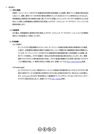 1.   はじめに
     1.1 目的と範囲
       各種オープンソースベースのクラウド基盤技術の評価と相互接続による連携、運用ノウハウ蓄積と周知を図る
       にあたって、連携、運用ノウハウの利用が適切な情報セキュリティを含むガバナンス体制のもとに行えるよう、
       事業継続性と運用弾力性の確保を主眼に置いたクラウド定義とリファレンスアーキテクチャを提供することを目
       的として公開した事業継続性と運用弾力性を考慮したクラウド リファレンス アーキテクチャ v1.0 についての
       解説を提供します。


     1.2 対象読者
       本文書は、事業継続性と運用弾力性を考慮したクラウド リファレンス アーキテクチャ v1.0 についての理解を
       深めたい方を読者として想定しています。


     1.3 作成組織
       1.2.1 OCDET
               オープンクラウド実証実験タスクフォースは、オープンソース実装の評価は個別の実装単位での検証
               に留まり、各基盤間の連動性を実証する機会が乏しいという問題があり連携実験の実施が課題となっ
               ている今、オープンソースベースの各クラウド基盤技術の実証実験を通じて相互接続による連携、運
               用ノウハウを周知し、クラウド基盤の一般化と利活用の促進を図る事を目的としてします。また、構築
               運用ベストプラクティス等を業界全体で共有し、クラウド基盤の整備を行うと同時に質の高いクラウドサ
               ービス構築を支援し、IT 業界の活性化に貢献します。詳細については http://www.ocdet.org 参照。


       1.2.2 atoll project
               は、クラウドガバナンスという概念がスコープしている領域の全体像を明らかにすることでクラウドに関
               連する技術やサービスの提供者と利用者それぞれが自らの指針を決定する一助となることを目標とし
               ます。atoll project は OCDET 参加団体として基盤統合ワーキンググループにおいて本リファレンスアー
               キテクチャ策定を担当しました。詳細については http://atoll.jp 参照。
 