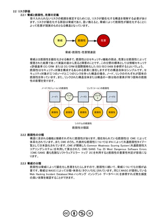 2.2 リスク評価
     2.2.1 脅威と脆弱性、危害の定義
            受け入れられないリスクの範囲を確定するためには、リスクが顕在化する構造を理解する必要があり
            ます。リスクが顕在化する原因は脅威であり、言い換えると、脅威によって脆弱性が顕在化することに
            よって危害が現実のものとなる構造となっています。




                        脅威           脆弱性               危害



                             脅威・脆弱性・危害関連図

        脅威とは脆弱性を顕在化させる働きで、脆弱性とはセキュリティ機能の弱点、危害とは脆弱性によって
        侵害された結果であって実装の面から見ると障害のことです。この分野の標準としては情報セキュリテ
        ィ評価基準 CC/CRM または CC/CRM を国際規格化した ISO/IEC15408 を参照するとよいでしょう。
        脆弱性はセキュリティ対象を構成するあらゆる要素に潜在しますがその構造自体はシンプルです。セ
        キュリティ対象が三つのノードと二つのリンクを持った構造の場合、ノード、リンクのそれぞれが固有の
        脆弱性を持っています。また、リンクされた構造全体または構造の一部は他の要素が持つ固有の脆弱
        性の影響を受けます。

               ノード（モジュール）の脆弱性                リンク（コール）の脆弱性


                             リンク                 リンク
                     ノード1             ノード2                  ノード3
                              1                   2




                     脆弱性     脆弱性      脆弱性        脆弱性        脆弱性




                                    システムの脆弱性

                                   脆弱性分類図

   2.2.2 脆弱性の分類
          構造に含まれる機能と接続それぞれに脆弱性があります。現在知られている脆弱性は CWE によって
          体系化されています。また CWE のうち、代表的な脆弱性については IPA によって共通脆弱性タイプ一
          覧として日本語化されています。CWE が開発した Common Weakness Scoring System（共通脆弱性ス
          コアリングシステム）を利用して算出された CWE/SANS Top 25 Most Dangerous Software Errors
          （CWE/SANS 最も危険なソフトウェアエラー トップ 25）を利用すると脆弱性の重要性判定が容易にな
          ります。

   2.2.3 脅威の分類
          脆弱性は脅威によって顕在化し危害をもたらしますので、脆弱性に続いて、脅威についても分類が必
          要です。脅威は WASC によって分類・体系化（タクソノミ化）されています。同じく WASC が提供している
          Web Hacking Incident Database（Web ハッキング インシデント データベース）を参照すれば発生頻度
          の高い攻撃を確認することができます。
 