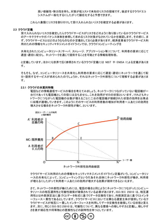 高い俊敏性・弾力性を持ち、対策が低コストで未知のリスクの領域です。後述するクラウドエコ
          システムが一般化するにしたがって顕在化すると予想できます。

       これら八象限にリスクを割り付けして受け入れられないリスクを確定する必要があります。

2.3 クラウド定義
     受け入れられないリスクを確定したらクラウドサービスがリスクをどのように取り扱っているかクラウドサービス
     のアーキテクチャやガバナンス体制を参照して求めるリスク対策がなされているかを確認します。その前に、ま
     ず、クラウドサービスとはどのようなものなのか定義をしておく必要があります。経済産業省クラウドサービス利
     用のための情報セキュリティマネジメントガイドラインでは、クラウドコンピューティングを

   共有化されたコンピュータリソース（サーバ，ストレージ，アプリケーション等）について，利用者の要求に応じて
   適宜・適切に配分し，ネットワークを通じて提供することを可能とする情報処理形態。

   と定義しています。ほかにも世界で広く参照されているクラウド定義には NIST や ENISA による定義がありま
   す。

   そもそも、なぜ、コンピュータリソースを共有化し利用者の要求に応じて適宜・適切にネットワークを通じて配
   分・提供するサービスが求められたのでしょうか。それはネットワーク外部性について理解する必要がありま
   す。

   2.3.1 クラウドの本質的特徴
          電話などの情報通信サービスの場合を考えてみましょう。ネットワークにつながっていない電話機が一
          台だけあっても電話機としての役には立ちません。これを効用がゼロの状態といいます。けれどもネッ
          トワークにつながった電話機の台数が増えるごとに二台の電話機が接続された状態の効用を出発点
          に収穫が逓増していきます。このようにそのサービスの利用者数の増加が利用者一人あたりの効用を
          増大させる場合をネットワーク外部性が働く、といいます。




                      ネットワーク外部性効用曲線図

       クラウドサービス利用のための情報セキュリティマネジメントガイドライン定義がいう、コンピュータリソ
       ースの共有化によって、コンピューティングという行為それ自体にネットワーク外部性が働き、利用者
       が増えるにしたがって利用者一人あたりの効用が増大する効果が期待できるといえます。

       さて、ネットワーク外部性が働くためには、電話の場合と同じようにネットワークにつながったコンピュー
       タリソースの相互運用性と可搬性確保が確保されている必要があります。ISO/IEC 25010 は、相互運
       用性とは外部測定法に基づくとデータ形式に基づくデータ交換性であり、内部測定法に基づくとインタ
       ーフェース一貫性であるとしています。クラウドサービスにおいては異なる運営主体が提供しているク
       ラウドサービスが相互に一貫したインターフェースを利用してデータ交換性を確保している状態と言え
       ます。次に、同じく ISO/IEC 25010 は、可搬性について、異なる環境への移しやすさと定義し、移しやす
       さを表す順応性や同等物との置換性などの副特性を持つとしています。
 