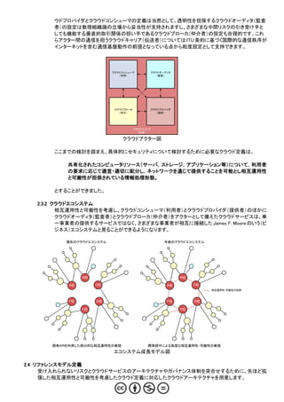 ウドプロバイダとクラウドコンシューマの定義は当然として、透明性を担保するクラウドオーディタ（監査
       者）の設定は数理組織論の立場から妥当性が支持されますし、さまざまな中間リスクの引き受け手と
       しても機能する垂直的取引関係の担い手であるクラウドブローカ（仲介者）の設定も合理的です。これ
       らアクター間の通信を担うクラウドキャリア（伝送者）については ITU 条約に基づく国際的な通信秩序が
       インターネットを含む通信基盤動作の前提となっている点から粒度設定として支持できます。



                           クラウドコンシューマ         クラウドオーディタ
                              （利用）               （監査）




                            クラウドブローカ          クラウドプロバイダ
                              （仲介）               （提供）




                                       クラウドキャリア
                                         （伝送）

                                クラウドアクター図

       ここまでの検討を踏まえ、具体的にセキュリティについて検討するために必要なクラウド定義は、

           共有化されたコンピュータリソース（サーバ，ストレージ，アプリケーション等）について，利用者
           の要求に応じて適宜・適切に配分し，ネットワークを通じて提供することを可能とし相互運用性
           と可搬性が担保されている情報処理形態。

       とすることができました。

   2.3.2 クラウドエコシステム
          相互運用性と可搬性を考慮し、クラウドコンシューマ（利用者）とクラウドプロバイダ（提供者）のほかに
          クラウドオーディタ（監査者）とクラウドブローカ（仲介者）をアクターとして備えたクラウドサービスは、単
          一事業者の提供するサービスではなく、さまざまな事業者が相互に接続した James F. Moore のいう（ビ
          ジネス）エコシステムと見ることができるようになります。

           現在のクラウドエコシステム                            今後のクラウドエコシステム




                 B社                                       B社

            A社        C社                             A社        C社
                                                                    相互運用性・可搬性の担保



            F社        D社                             F社        D社

                 E社                                       E社




       固有APIを利用した部分的な相互運用性の実現                標準順守による高度な相互運用性・可搬性の実現
                           エコシステム成長モデル図

2.4 リファレンスモデル定義
     受け入れられないリスクとクラウドサービスのアーキテクチャやガバナンス体制を突合せするために、先ほど拡
     張した相互運用性と可搬性を考慮したクラウド定義に対応したクラウドアーキテクチャを用意します。
 