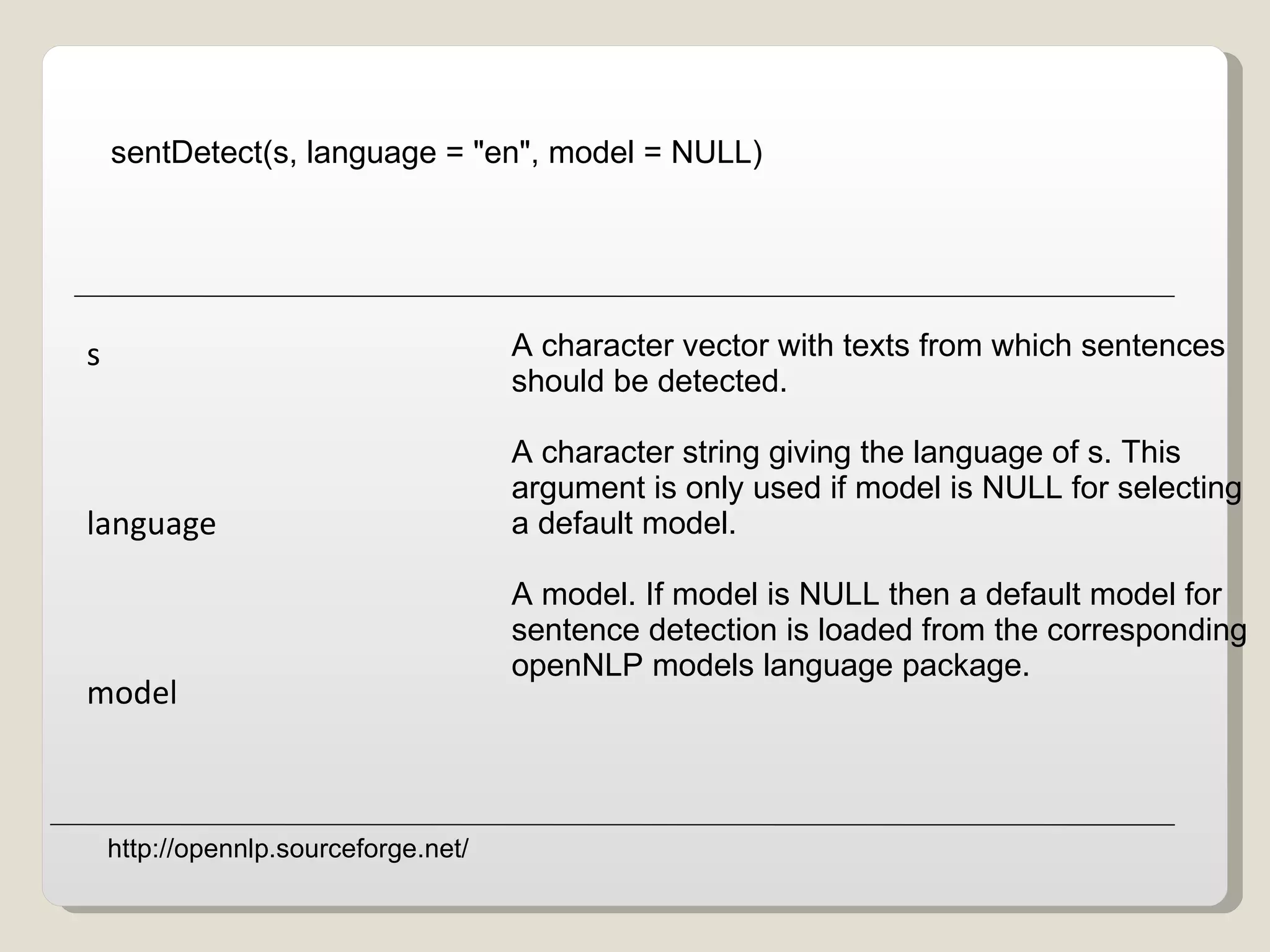 sentDetect(s, language = &quot;en&quot;, model = NULL)   A character vector with texts from which sentences  should be detected. A character string giving the language of s. This  argument is only used if model is NULL for selecting  a default model. A model. If model is NULL then a default model for  sentence detection is loaded from the corresponding openNLP models language package. s language model http://opennlp.sourceforge.net/ 