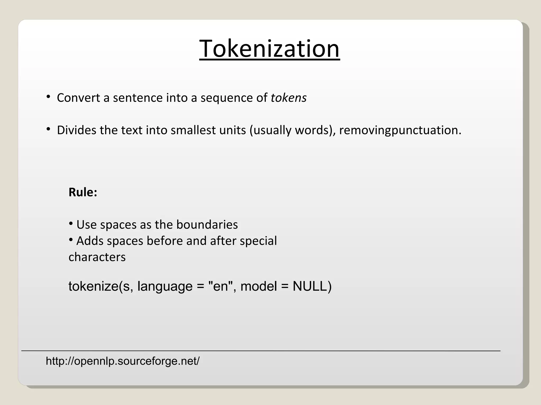 Tokenization Convert a sentence into a sequence of  tokens Divides the text into smallest units (usually words), removing punctuation.  Rule: Use spaces as the boundaries Adds spaces before and after special characters tokenize(s, language = &quot;en&quot;, model = NULL) http://opennlp.sourceforge.net/ 