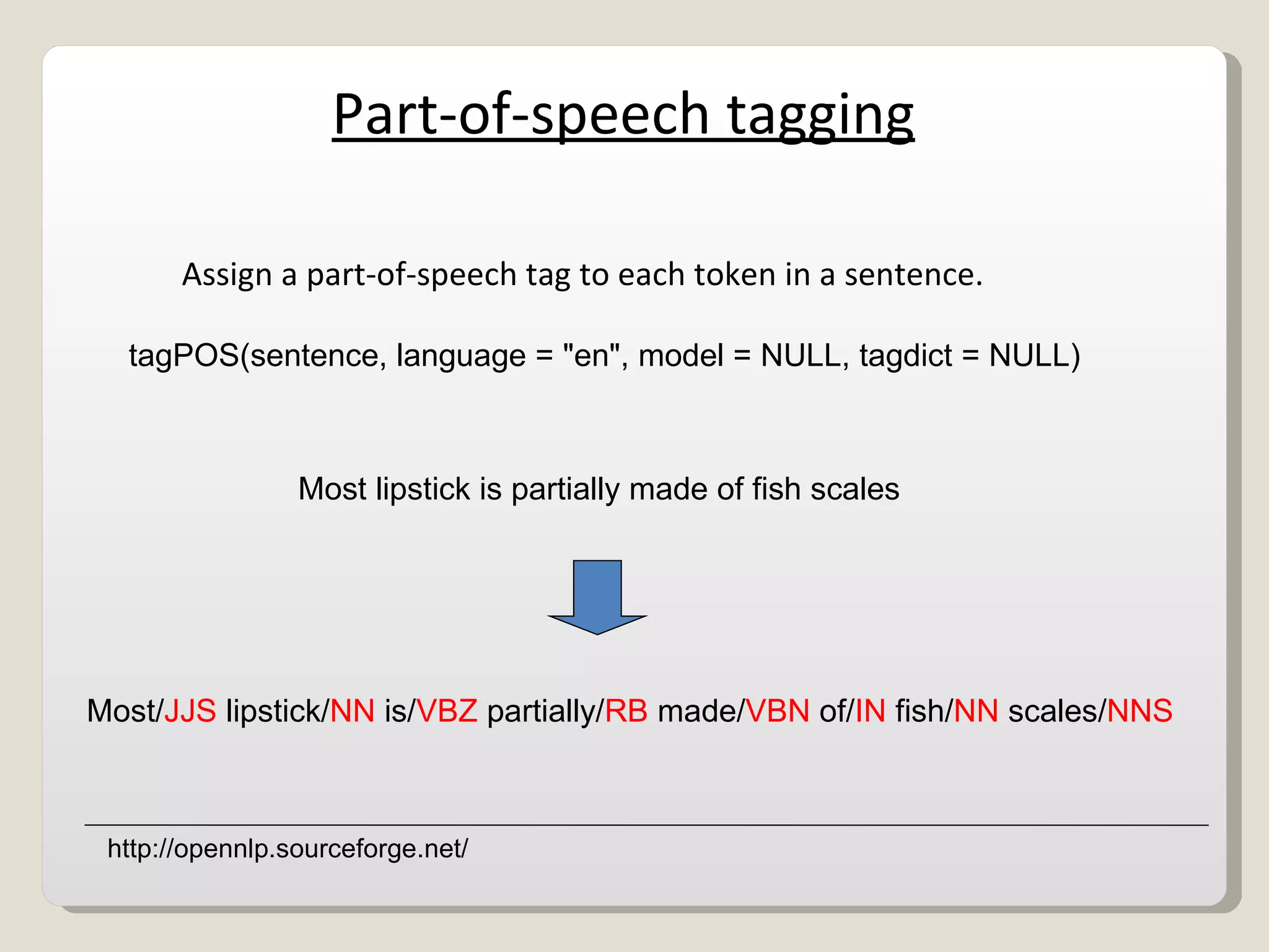 Part-of-speech tagging Assign a part-of-speech tag to each token in a sentence. Most/ JJS  lipstick/ NN  is/ VBZ  partially/ RB  made/ VBN  of/ IN  fish/ NN  scales/ NNS Most lipstick is partially made of fish scales tagPOS(sentence, language = &quot;en&quot;, model = NULL, tagdict = NULL) http://opennlp.sourceforge.net/ 
