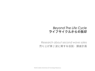 ©2012 Sakiko Hashimoto & Tomoshige Nakamura
Beyond The Life Cycle
ライフサイクルからの脱却
Research about second wave sales
売り上げ第 2 波に関する仮説・調査計画
 