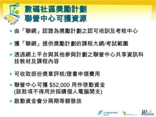 數碼社區獎勵計劃聯營中心可獲資源由「聯網」認證為獎勵計劃之認可培訓及考核中心獲「聯網」提供獎勵計劃的課程大網/考試範圍透過網上平台與其他參與計劃之聯營中心共享資訊科技教材及課程內容可收取部份獎章評核/證書申領費用聯營中心可獲 $52,000 用作啓動資金 (該款項不得用於採購個人電腦開支)啟動資金會分兩期等額發放