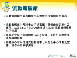 數碼社區獎勵計劃聯營中心服務要求(續)用作培訓及考核中心為義工確認服務時數響應「聯網」的推廣及宣傳活動提供服務使用者個案作推廣及宣傳用途鳴謝相關贊助商及「聯網」