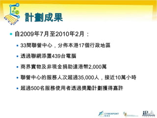 計劃成果自2009年7月至2010年2月：33間聯營中心，分佈本港17個行政地區透過聯網添置439台電腦商界實物及非現金捐助達港幣2,000萬聯營中心的服務人次超過35,000人，接近10萬小時超過500名服務使用者透過獎勵計劃獲得嘉許