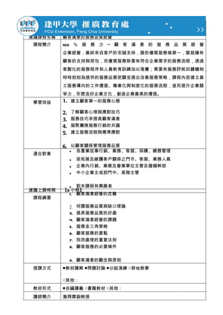 建議課程名稱   顧客滿意的服務品質經營
 課程簡介    100 ％ 服 務 力 ─ 顧 客 滿 意 的 服 務 品 質 經 營
         企業經營，最終來自客戶的忠誠支持，誰的優質服務做第一，誰就擁有
         顧客的支持與荷包，而優質服務除要有符合企業需求的服務流程，透過
         客製化的服務程序和人員教育訓練加以落實；需要有服務評核回饋機制，
         時時刻刻為提供的服務品質把關並提出改善服務策略，課程內容建立員
         工服務導向的工作價值、專業化與制度化的服務流程，進而提升企業競
         爭力，形塑良好企業文化，創造企業最高的價值。
 學習效益    1. 建立顧客第一的服務心態

         2.   了解顧客心理與應對技巧
         3.   服務技巧來提高顧客滿意
         4.   凝聚團隊服務行銷的共識
         5.   建立服務流程與標準應對


         6. 以顧客關係管理服務品質
              •    各產業從事行銷、業務、客服、採購、總務管理
 適合對象
              •    欲拓展及維護客戶關係之門市、客服、業務人員
              •    企業內行銷、業務及營業單位主管及儲備幹部
              •    中小企業主或部門中、高階主管


           • 對本課程有興趣者
建議上課時間   【6 小時】
           1. 顧客滿意經營的定義
 課程綱要

              2.   何謂服務品質與缺口理論
              3.   提昇服務品質的好處
              4.   顧客滿意經營的課題
              5.   服務金三角策略
              6.   顧客服務的要點
              7.   抱怨處理的重要法則
              8.   顧客服務的必要條件


              9. 顧客滿意的觀念與原則
 授課方式    ■教材講解 ■問題討論 ■分組演練 □移地教學

         □其他：
 教材形式    ■自編講義 □書籍教材 □其他：
 講師簡介    詹翔霖副教授
 