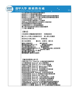 中山管理教育基金會諮詢輔導顧問
經濟部中小企業處榮譽指導員
經濟部中小企業處企業經營管理顧問協會諮詢輔導顧問
經濟部中小企業處中小企業升級轉型諮詢輔導健診顧問
行政院勞委會員工協助方案師
行政院勞委會社會專業社工訓練師
美國 NGH 催眠協會認証合格催眠心理諮商師
教育部親職教育相關研習講師
台灣創意設計中心諮詢輔導顧問
臺北縣幸福創業微利貸款計畫創業顧問
人力銀行專欄作家

【曾任】
大陸清華大學醫藥經營管理所 特聘副教授
國立中山大學公共事務研究所 碩士學分班講師
高苑科技大學企管系     助理教授
東方技術學院    觀光系、妝管系、應外系
實踐大學國貿系      兼任副教授
雙葉開發科技電子公司    董事長特別顧問
倫宇管理顧問公司     執行副總經理
中央信託局代理公司     董事長特助
群泰美容國際事業股份公司   董事長特助兼人資部經理
群賢企管顧問公司     資深執行顧問
長明廣告事業有限公司-顧問
實和聯合醫院-顧問
馨蕙馨醫院-醫學美容顧問



【專長與證照/其它】
中國生產力中心【1997.8】企業經營管理顧問師
日本產業協會【1998.11】 MTPI 授證講師
美國旅館公會【1995.3】C.H.S 主管合格證書
法國在台協會【1996.4】 Wine & Chess 評鑑師
經濟部商業司【1999.4】 商店街經理人
經濟部商業司【2000.5】 物流業整合作業訓練
經濟部商業司【2001.11】流通業管理師
經濟部能源委員會【1999.12】 能源管理師結業
全國商業總會【1998.1】商業會計與資訊專業訓練
行政院勞委會【1999.5】員工協助方案
行政院勞委會【2001.12】工業社會專業社工訓練
行政院勞委會【2001.11】企業訓練策略規劃實務
美國催眠協會【2000.5】 合格催眠心理諮商師
中國生產力中心【2000.9】新事業經營策略管理顧問班
行政院勞委會【2005.7】 全民共通核心職能課程講師
經濟部中小企業處【2007.6】服務志工教育訓練課程
經濟部中小企業處【2007.7】中小企業財務會計訓練課程
 