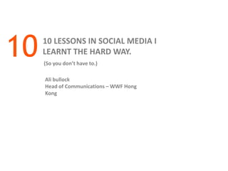 10   10 LESSONS IN SOCIAL MEDIA I
     LEARNT THE HARD WAY.
     (So you don’t have to.)

     Ali bullock
     Head of Communications – WWF Hong
     Kong
 