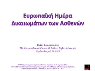 Καίτη Αποστολίδου
Eθελόντρια-Breast Cancer & Patient Rights Advocate
Σύμβουλος ΔΕ.ΔΙ.ΔΙ.ΚΑ
ΔΙΗΜΕΡΙΔΑ: Αντιμετώπιση Γυναικολογικού Καρκίνου-19-20 Απριλίου 2013
Ελληνική Εταιρεία Οικογενειακού Προγραμματισμού, Αντισύλληψης & Αναπαραγωγικής Υγείας
Σύλλογος Καρκινοπαθών - Εθελοντών - Φίλων - Ιατρών "Κ.Ε.Φ.Ι."
 