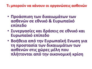 • Προάσπιση των δικαιωμάτων των
ασθενών σε εθνικό & Ευρωπαϊκό
επίπεδο
• Συνεργασίες και δράσεις σε εθνικό και
Ευρωπαϊκό επίπεδο
• Βοήθεια από την Ευρωπαϊκή Ενωση για
τη προστασία των δικαιωμάτων των
ασθενών στις χώρες μέλη που
πλήττονται από την οικονομική κρίση
Τι μπορούν να κάνουν οι οργανώσεις ασθενών
 