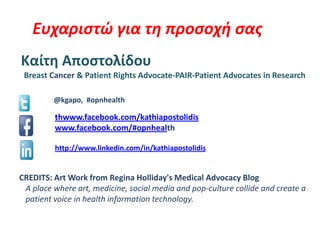 Ευχαριστώ για τη προσοχή σας
Καίτη Αποστολίδου
Breast Cancer & Patient Rights Advocate-PAIR-Patient Advocates in Research
@kgapo, #opnhealth
thwww.facebook.com/kathiapostolidis
www.facebook.com/#opnhealth
http://www.linkedin.com/in/kathiapostolidis
CREDITS: Art Work from Regina Holliday's Medical Advocacy Blog
A place where art, medicine, social media and pop-culture collide and create a
patient voice in health information technology.
 