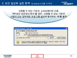 - 12 -공개
(Public)
5. 보안 일상화 실천 항목 6) Active X 사용 시 주의
신뢰할 수 있는 기관의 소프트웨어만 사용
액티브X ‘보안경고’창이 뜰 경우, 신뢰할 수 있는 기관의
서명이 있는 경우에만 프로그램 설치에 동의하는 ‘예’를 클릭
 