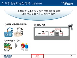 - 7 -공개
(Public)
5. 보안 일상화 실천 항목 1) 출입 통제
임직원 및 상주 협력사 직원 모두 출입증 패용
외부인 사무실 방문 시 임직원 동행
(1) 출입증 패용(협력사와 구분) (2) CCTV 녹화
E/V
사무실 계단CCTV
CCTV 통제
CCTV
CCTV
(3) 외부 방문시 절차
 