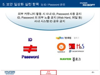 - 9 -공개
(Public)
5. 보안 일상화 실천 항목 3) ID / Password 관리
외부 커뮤니티 활동 시 사내 ID, Password 사용 금지
ID, Password 의 외부 노출 금지 (Web Hard, 메일 등)
사내 시스템 ID 공유 금지
 