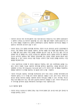 ◦ 데이터가 회사의 여러 부서에 흩어져 서로 다른 형식으로 저장되기도 하고 항목이 잘못되었거
나 항목이 누락되는 등 데이터가 불일치할 수도 있다. 예를 들어 제품이 시장에 공급되기도 전
에 고객이 제품을 구입했다거나 집에서 2,000마일이나 떨어진 매장에서 정기적으로 제품을 구
입한다고 데이터에 표시되어 있을 수 있다.
◦ 데이터 정리는 단지 잘못된 데이터를 제거하는 것만이 아니라 데이터의 숨겨진 상관관계를 찾
아내고, 가장 정확한 데이터 원본을 식별하고, 분석에 사용할 가장 적절한 열을 확인하는 것이
다. 예를 들어 운송 날짜나 주문 날짜를 사용해야 합니까? 수량, 총 가격 또는 할인 가격 중
판매에 가장 큰 영향을 주는 요인은 무엇입니까? 불완전한 데이터, 잘못된 데이터 및 개별적인
것으로 보이지만 실제로는 매우 밀접한 상관관계에 있는 입력은 모델의 결과에 예상치 않은
영향을 줄 수 있다. 따라서 마이닝 모델 작성을 시작하기 전에 이러한 문제를 파악하고 수정
방법을 확인해야 한다.
◦ 그러나 일반적으로 초대형 빅 데이터 집합으로 작업하는 경우 모든 트랜잭션을 살펴볼 수는
없다. 따라서 자동화 기능을 사용하여 데이터를 탐색하고 불일치하는 사항을 찾아내야 한다.
상용화된 도구로는 MS Integration Services와 같은 도구가 데이터 정리 및 통합을 자동화하는
변환을 비롯하여 이 단계를 완료하는 데 필요한 관련 도구를

지원한다.

◦ 데이터 마이닝에 사용하는 데이터를 OLAP(온라인 분석 처리) 큐브나 관계형 데이터베이스에
저장하지 않아도 이 두 가지를 모두 데이터 원본으로 사용할 수 있다. 분석 서비스 데이터 원
본으로 정의된 데이터의 원본을 사용하여 데이터 마이닝을 수행할 수 있다. 여기에는 텍스트
파일, Excel 통합 문서 또는 다른 외부 공급자의 데이터가 포함될 수 있다. 이미지 마이닝의 경
우 이미지를 분석하여 생성된 메타데이터 데이터들이 주로 사용하게 된다.

1.2.3 데이터 탐색
◦ 데이터 마이닝 프로세스의 3번째 단계는 다음 다이어그램에 강조 표시된 바와 같이 준비된 데
이터를 탐색하는 것이다.

- 10 -

 