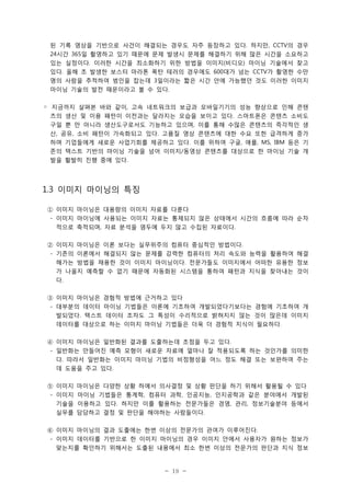 된 기록 영상을 기반으로 사건이 해결되는 경우도 자주 등장하고 있다. 하지만, CCTV의 경우
24시간 365일 촬영하고 있기 때문에 문제 발생시 문제를 해결하기 위해 많은 시간을 소요하고
있는 실정이다. 이러한 시간을 최소화하기 위한 방법을 이미지(비디오) 마이닝 기술에서 찾고
있다. 올해 초 발생한 보스터 마라톤 폭탄 테러의 경우에도 600대가 넘는 CCTV가 촬영한 수만
명의 사람을 추적하여 범인을 잡는데 3일이라는 짧은 시간 안에 가능했던 것도 이러한 이미지
마이닝 기술의 발전 때문이라고 볼 수 있다.
◦ 지금까지 살펴본 바와 같이, 고속 네트워크의 보급과 모바일기기의 성능 향상으로 인해 콘텐
츠의 생산 및 이용 패턴이 이전과는 달라지는 모습을 보이고 있다. 스마트폰은 콘텐츠 소비도
구일 뿐 만 아니라 생산도구로서도 기능하고 있으며, 이를 통해 수많은 콘텐츠의 즉각적인 생
산, 공유, 소비 패턴이 가속화되고 있다. 고품질 영상 콘텐츠에 대한 수요 또한 급격하게 증가
하며 기업들에게 새로운 사업기회를 제공하고 있다. 이를 위하여 구글, 애플, MS, IBM 등은 기
존의 텍스트 기반의 마이닝 기술을 넘어 이미지/동영상 콘텐츠를 대상으로 한 마이닝 기술 개
발을 활발히 진행 중에 있다.

1.3 이미지 마이닝의 특징
① 이미지 마이닝은 대용량의 이미지 자료를 다룬다
- 이미지 마이닝에 사용되는 이미지 자료는 통제되지 않은 상태에서 시간의 흐름에 따라 순차
적으로 축적되며, 자료 분석을 염두에 두지 않고 수집된 자료이다.
② 이미지 마이닝은 이론 보다는 실무위주의 컴퓨터 중심적인 방법이다.
- 기존의 이론에서 해결되지 않는 문제를 강력한 컴퓨터의 처리 속도와 능력을 활용하여 해결
해가는 방법을 채용한 것이 이미지 마이닝이다. 전문가들도 이미지에서 어떠한 유용한 정보
가 나올지 예측할 수 없기 때문에 자동화된 시스템을 통하여 패턴과 지식을 찾아내는 것이
다.
③ 이미지 마이닝은 경험적 방법에 근거하고 있다
- 대부분의 데이터 마이닝 기법들은 이론에 기초하여 개발되었다기보다는 경험에 기초하여 개
발되었다. 텍스트 데이터 조차도 그 특성이 수리적으로 밝혀지지 않는 것이 많은데 이미지
데이터를 대상으로 하는 이미지 마이닝 기법들은 더욱 더 경험적 지식이 필요하다.
④ 이미지 마이닝은 일반화된 결과를 도출하는데 초점을 두고 있다.
- 일반화는 만들어진 예측 모형이 새로운 자료에 얼마나 잘 적용되도록 하는 것인가를 의미한
다. 따라서 일반화는 이미지 마이닝 기법의 비정형성을 어느 정도 해결 또는 보완하여 주는
데 도움을 주고 있다.
⑤ 이미지 마이닝은 다양한 상황 하에서 의사결정 및 상황 판단을 하기 위해서 활용될 수 있다
- 이미지 마이닝 기법들은 통계학, 컴퓨터 과학, 인공지능, 인지공학과 같은 분야에서 개발된
기술을 이용하고 있다. 하지만 이를 활용하는 전문가들은 경영, 관리, 정보기술분야 등에서
실무를 담당하고 결정 및 판단을 해야하는 사람들이다.
⑥ 이미지 마이닝의 결과 도출에는 한번 이상의 전문가의 관여가 이루어진다.
- 이미지 데이터를 기반으로 한 이미지 마이닝의 경우 이미지 안에서 사용자가 원하는 정보가
맞는지를 확인하기 위해서는 도출된 내용에서 최소 한번 이상의 전문가의 판단과 지식 정보

- 19 -

 