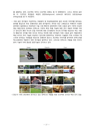 를 결합하는 경우, 오브젝트 위치나 오브젝트 분류는 좀 더 정확해진다. 그리고, 에지와 같은
좀

더

기초적인

특징들은

배경의

혼란(background

clutter)과

쉐이프의

모호성(shape

ambiguity)을 좀 더 개선한다.
◦ 이와 같은 연구들이 지금까지는 의료분야 및 위성영상분야와 같은 비슷한 이미지를 찾아내는
분야를 중심으로 주로 진행되어온 관련 연구들이다. 하지만 최근 고해상도의 카메라가 다양한
분야에서 일반화되고 NUI/NUX 기술 시장 빠르게 성장하면서 아래 그림과 같이 기존의 단순한
영상 매칭기반의 검색에서 컨텍스트 기반의 특징 추출 기술에 대한 연구 개발이 박차를 가하
고 있다.[27] 뿐만 아니라 단일 이미지에 대한 인식뿐만이 아니라 CCTV를 대상으로 하는 사람
의 행동기반 인지를 위한 비디오 마이닝 처리에 대한 연구들이 아래 그림과 같이 개발되면서
핵심 비디오 처리 기술로 부상하고 있다.[28] 현재까지는 빅데이터 기술들이 주로 수치화나 텍
스트화 되어있는 자료들을 대상으로 진행되어 왔으나, 최근에는 이미지를 분석하여 컨텍스트를
텍스트화하여 적용하기 위한 연구들로 발전하고 있다. 그러므로 컨텍스트 추출을 위한 이미지
분석 기술이 더욱 중요한 원천기술로 인지되고 있다.

<그림 8> VOC 2012에서 연구되고 있는 컨텍스트 추출을 위한 오브젝트 인식과 액션 인식 성능

- 27 -

 