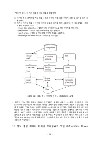 구성되어 있다. 두 개의 모듈로 기능 모듈을 분할한다.
① 데이터 획득, 전처리와 저장 모듈 : 주로 이미지 픽업, 원본 이미지 저장 및 검색을 위해 사
용된다.[2]
② 이미지 마이닝 모듈 : 마이닝 이미지 모델과 의미를 위해 사용된다. 이 시스템에는 4개의
모듈이 포함되어 있다.
- image data acquisition : 멀티미디어 데이터베이스로부터 이미지를 얻어온다.
- preprocessor : 이미지 특징(character)를 얻어온다.[29]
- search engine : 매칭 요구에 대해 이미지 특징을 사용한다.
- knowledge discovery module : 이미지를 마이닝한다.

<그림 11> 기능 중심 이미지 마이닝 프레임워크 모델
◦ 이러한 기능 중심 이미지 마이닝 프레임워크 모델을 사용한 시스템이 다이아몬드 아이
(Diamond Eye)이다[30]. 다이아몬드 아이는 과학자들이 대량의 이미지 모음에서 관심있는 객체
를 찾아내어 카탈로깅하는 이미지 마이밍 시스템이다. 이 시스템은 과학자들과 원격 시스템이
다양한 각도의 선험적 지식(priori knowledge)을 기반으로 대량으로 발생하는 과학적인 데이터
세트와 실시간 이미지 스트림안에서 화산과 분화구와 같은 공간적인 객체들과 폭발과 위성의
움직임과 같은 동적인 이벤트들을 찾고 분석하고, 카탈로깅하기 위해 데이터 마이닝과 머신러
닝(machine learning) 기법을 채용하였다. 다이아몬드 아이 시스템의 아키텍쳐는 모듈의 기능을
기반으로 개발되었다.

3.3 정보 중심 이미지 마이닝 프레임워크 모델 (Information Driven

- 31 -

 