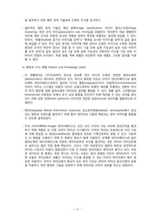 을 발견하기 위한 패턴 검색 기술로써 도메인 지식을 요구한다.
- 일반적인 패턴 검색 기술은 영상 분류(image classification), 이미지 클러스터링(image
clustering), 연관 규칙 마이닝(association rule mining)을 포함한다. 의미론적 개념 레벨에서
의미에 대한 고수준 추론과 묘사된 객체와 장면의 목적을 포함하는 질의에 응답할 수 있다.
따라서, “풋볼(football) 경기의 이미지를 검색”나 “행복을 묘사한 이미지를 검색”과 같은 질의
에 응답할 수 있다. 주의 깊은 분석은 이미지에 대한 외부의 도메인 지식으로 누락된 정보에
중요한 조각이 여전히 있다는 것을 알 수 있다. “1달 안에 실명 가능성이 높은 의료 이미지
를 모두 검색”과 같은 질의의 경우 1달 안에 실명 가능성의 의학적인 지식을 가진 의료 이
미지의 연결이 요구된다. 픽셀 레벨, 객체 레벨과 의리론적 개념 레벨도 그러한 질의를 지원
할 수 없다.
④ 패턴과 지식 레벨 (Pattern and Knowledge Level)
- 이 레벨에서는 이미지로부터 유도된 정보뿐 만이 아니라 도메인 관련된 알파뉴메릭
(alphanumeric) 데이터도 관련되어 있다. 여기서 중요한 이슈는 이미지 데이터베이스와 알파
뉴메릭 데이터베이스로부터 발견된 지식의 통합(integration)이다. 포괄적인(comprehensive)
이미지 마이닝 시스템은 대량의 이미지 모음으로부터 유용한 패턴를 추출하는 것뿐만 아니
라 추가 패턴에 대해 알파뉴메릭 데이터와 결과를 통합할 수 있다. 예를 들어, 고차원(high
dimensional) 의료정보 안에서 초기 심장 잘환을 진단하기 위해 제안할 수 있는 규칙을 찾아
내기 위해 심장 관류(heart perfusion) 이미지와 연관된 임상(clinical) 데이터를 결합하는데 사
용된다.
- IRIS(Integrated Retinal Information System)는 당뇨망막병증(diabetic retinopathy)에서 관심
있는 패턴과 트랜드를 발견하기 위해 환자 데이터와 그들에 해당되는 망막 이미지를 통합할
수 있도록 설계되었다.
- 두뇌 이미지(BRAin-Image) 데이터베이스는 인간 뇌의 구조와 기능 사이에 연관규칙을 발견
하기 위해 개발된 또 다른 이미지 마이닝 시스템이다. 이미지 마이닝 프로세스와 뇌의 기능
에 의해 학습한 뇌 양상(modalities)은 환자들과 관련된 기록으로부터 얻을 수 있다. 기능적
인 뇌 매핑을 수행하기 위해 두 종류의 정보가 함께 사용된다. 관계형 데이터베이스와 같은
알파뉴메릭 데이터베이스에 저장된 데이터로부터 지식을 발견하는 것은 데이터 마이닝안에
서 일어나는 많은 작업 중에 핵심이다. 그러나, 이차 저장장치의 용량의 발전과 상대적으로
저가의 스토리지 비용이 결합되면서 더욱 더 비표준 데이터들이 축적되어 쌓이고 있다. 비표
준 데이터의 한 종류는 무료 텍스트, 비디오, 사운드, 등이 포함된 이미지 데이터이다. 이러
한 것들은 마이닝에서 새롭고 가치있는 지식을 발견할 수 있는 이미지 데이터에서 매우 중
요한 모음이다. 이미지 마이닝에서 중심이 되는 연구 이슈는 데이터 마이닝 알고리즘의 응용
을 지원하기 위한 형태로 그들을 표현하기 위해 전처리된 이미지 세트를 만드는 방법이다.

- 33 -

 