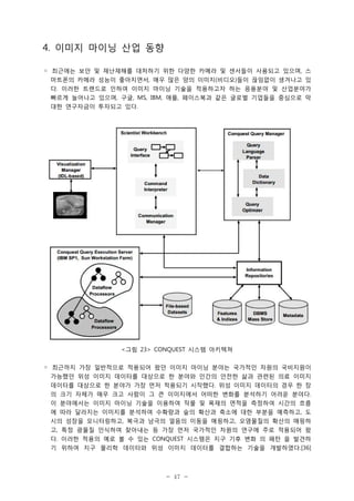 4. 이미지 마이닝 산업 동향
◦ 최근에는 보안 및 재난재해를 대처하기 위한 다양한 카메라 및 센서들이 사용되고 있으며, 스
마트폰의 카메라 성능이 좋아지면서, 매우 많은 양의 이미지(비디오)들이 끊임없이 생겨나고 있
다. 이러한 트랜드로 인하여 이미지 마이닝 기술을 적용하고자 하는 응용분야 및 산업분야가
빠르게 늘어나고 있으며, 구글, MS, IBM, 애플, 페이스북과 같은 글로벌 기업들을 중심으로 막
대한 연구자금이 투자되고 있다.

<그림 23> CONQUEST 시스템 아키텍쳐
◦ 최근까지 가장 일반적으로 적용되어 왔던 이미지 마이닝 분야는 국가적인 차원의 국비지원이
가능했던 위성 이미지 데이터를 대상으로 한 분야와 인간의 안전한 삶과 관련된 의료 이미지
데이터를 대상으로 한 분야가 가장 먼저 적용되기 시작했다. 위성 이미지 데이터의 경우 한 장
의 크기 자체가 매우 크고 사람이 그 큰 이미지에서 어떠한 변화를 분석하기 어려운 분야다.
이 분야에서는 이미지 마이닝 기술을 이용하여 작물 및 목재의 면적을 측정하여 시간의 흐름
에 따라 달라지는 이미지를 분석하여 수확량과 숲의 확산과 축소에 대한 부분을 예측하고, 도
시의 성장을 모니터링하고, 북극과 남극의 얼음의 이동을 매핑하고, 오염물질의 확산의 매핑하
고, 특정 광물질 인식하여 찾아내는 등 가장 먼저 국가적인 차원의 연구에 주로 적용되어 왔
다. 이러한 적용의 예로 볼 수 있는 CONQUEST 시스템은 지구 기후 변화 의 패턴 을 발견하
기 위하여 지구 물리학 데이터와 위성 이미지 데이터를 결합하는 기술을 개발하였다.[36]

- 47 -

 