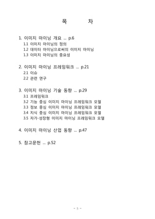 목

차

1. 이미지 마이닝 개요 ... p.6
1.1 이미지 마이닝의 정의
1.2 데이터 마이닝으로써의 이미지 마이닝
1.3 이미지 마이닝의 중요성

2. 이미지 마이닝 프레임워크 ... p.21
2.1 이슈
2.2 관련 연구

3. 이미지 마이닝 기술 동향 ... p.29
3.1
3.2
3.3
3.4
3.5

프레임워크
기능 중심 이미지 마이닝 프레임워크 모델
정보 중심 이미지 마이닝 프레임워크 모델
지식 중심 이미지 마이닝 프레임워크 모델
자가-성장형 이미지 마이닝 프레임워크 모델

4. 이미지 마이닝 산업 동향 ... p.47
5. 참고문헌 ... p.52

- 5 -

 