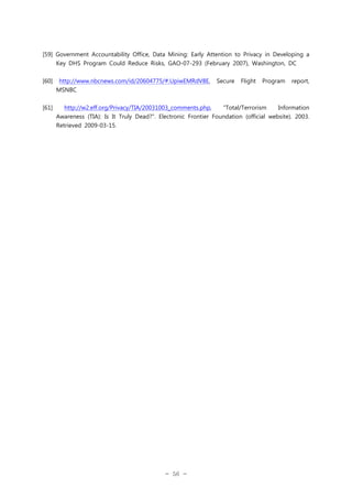 [59] Government Accountability Office, Data Mining: Early Attention to Privacy in Developing a
Key DHS Program Could Reduce Risks, GAO-07-293 (February 2007), Washington, DC
[60]

http://www.nbcnews.com/id/20604775/#.UpiwEMRdV8E,

Secure

Flight

Program

report,

MSNBC
[61]

http://w2.eff.org/Privacy/TIA/20031003_comments.php,

"Total/Terrorism

Information

Awareness (TIA): Is It Truly Dead?". Electronic Frontier Foundation (official website). 2003.
Retrieved 2009-03-15.

- 56 -

 