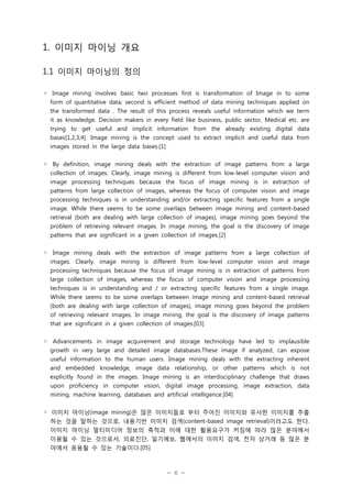 1. 이미지 마이닝 개요
1.1 이미지 마이닝의 정의
◦ Image mining involves basic two processes first is transformation of Image in to some
form of quantitative data; second is efficient method of data mining techniques applied on
the transformed data . The result of this process reveals useful information which we term
it as knowledge. Decision makers in every field like business, public sector, Medical etc. are
trying to get useful and implicit information from the already existing digital data
bases[1,2,3,4]. Image mining is the concept used to extract implicit and useful data from
images stored in the large data bases.[1]
◦ By definition, image mining deals with the extraction of image patterns from a large
collection of images. Clearly, image mining is different from low-level computer vision and
image processing techniques because the focus of image mining is in extraction of
patterns from large collection of images, whereas the focus of computer vision and image
processing techniques is in understanding and/or extracting specific features from a single
image. While there seems to be some overlaps between image mining and content-based
retrieval (both are dealing with large collection of images), image mining goes beyond the
problem of retrieving relevant images. In image mining, the goal is the discovery of image
patterns that are significant in a given collection of images.[2]
◦ Image mining deals with the extraction of image patterns from a large collection of
images. Clearly, image mining is different from low-level computer vision and image
processing techniques because the focus of image mining is in extraction of patterns from
large collection of images, whereas the focus of computer vision and image processing
techniques is in understanding and / or extracting specific features from a single image.
While there seems to be some overlaps between image mining and content-based retrieval
(both are dealing with large collection of images), image mining goes beyond the problem
of retrieving relevant images. In image mining, the goal is the discovery of image patterns
that are significant in a given collection of images.[03]
◦ Advancements in image acquirement and storage technology have led to implausible
growth in very large and detailed image databases.These image if analyzed, can expose
useful information to the human users. Image mining deals with the extracting inherent
and embedded knowledge, image data relationship, or other patterns which is not
explicitly found in the images. Image mining is an interdisciplinary challenge that draws
upon proficiency in computer vision, digital image processing, image extraction, data
mining, machine learning, databases and artificial intelligence.[04]
◦ 이미지 마이닝(image mining)은 많은 이미지들로 부터 주어진 이미지와 유사한 이미지를 추출
하는 것을 말하는 것으로, 내용기반 이미지 검색(content-based image retrieval)이라고도 한다.
이미지 마이닝 멀티미디어 정보의 축적과 이에 대한 활용요구가 커짐에 따라 많은 분야에서
이용될 수 있는 것으로서, 의료진단, 일기예보, 웹에서의 이미지 검색, 전자 상거래 등 많은 분
야에서 응용될 수 있는 기술이다.[05]

- 6 -

 