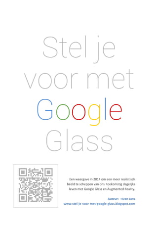  
 

Stel je
voor met
Google
Glass

 
 

 

 
 
Een weergave in 2014 om een meer realistisch  
beeld te scheppen van ons  toekomstig dagelijks  
leven met Google Glass en Augmented Reality.  
 
Auteur:  +Ivan Jans 
www.stel‐je‐voor‐met‐google‐glass.blogspot.com 

 